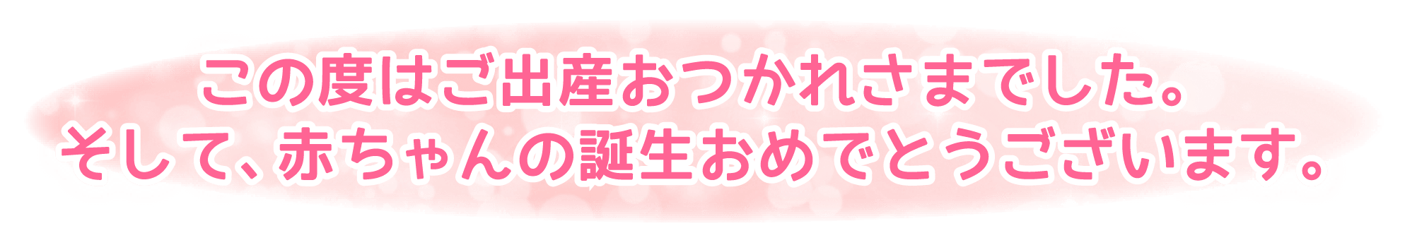 この度はご出産おつかれさまでした。そして、赤ちゃんの誕生おめでとうございます。